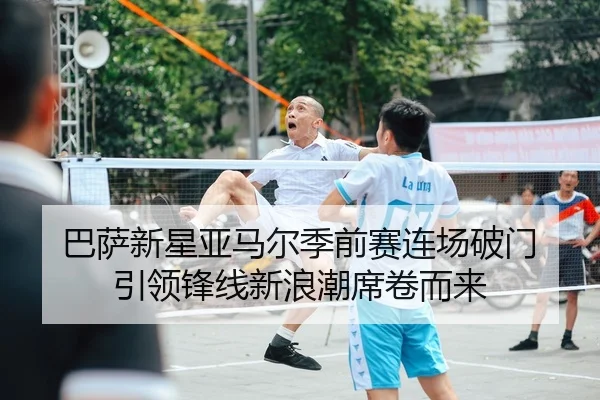 巴萨新星亚马尔季前赛连场破门 引领锋线新浪潮席卷而来